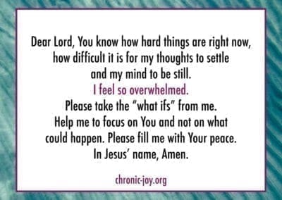 Dear Lord, You know how hard things are right now, how difficult it is for my thoughts to settle and my mind to be still. I feel so overwhelmed. Please take the "what if's" from me. Help me to focus on You and not on what could happen. Please fill me with your peace. Jesus' name, Amen.