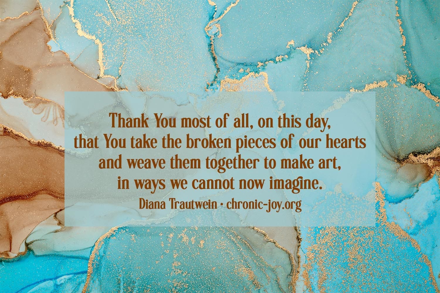 "Thank You most of all, on this day, that You take the broken pieces of our hearts and weave them together to make art, in ways we cannot now imagine." Diana Trautwein
