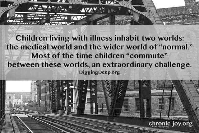 “Children living with illness inhabit two worlds: the medical world and the wider world of “normal.” Most of the time children ‘commute’ between these worlds, an extraordinary challenge.” DiggingDeep.org