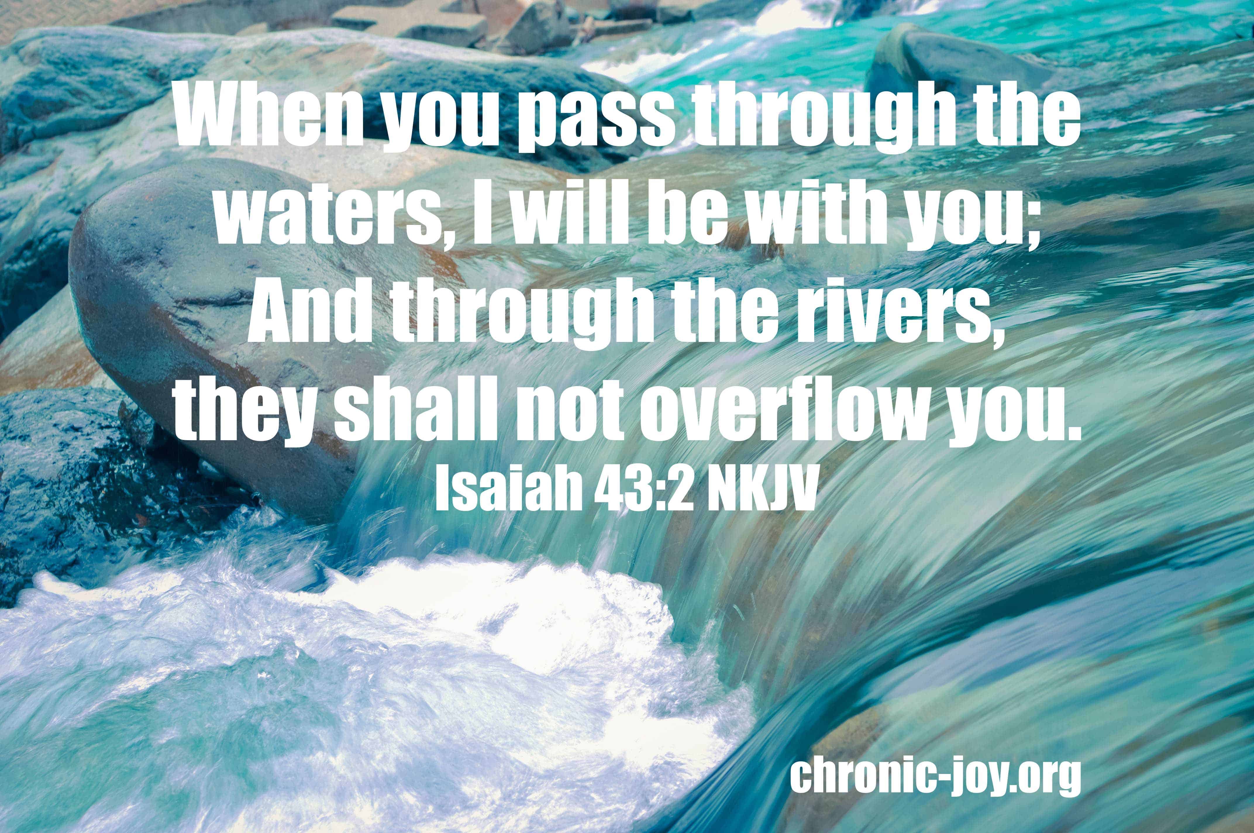 When you pass through the waters, I will be with you; And through the rivers, they shall not overflow you. Isaiah 43:2
