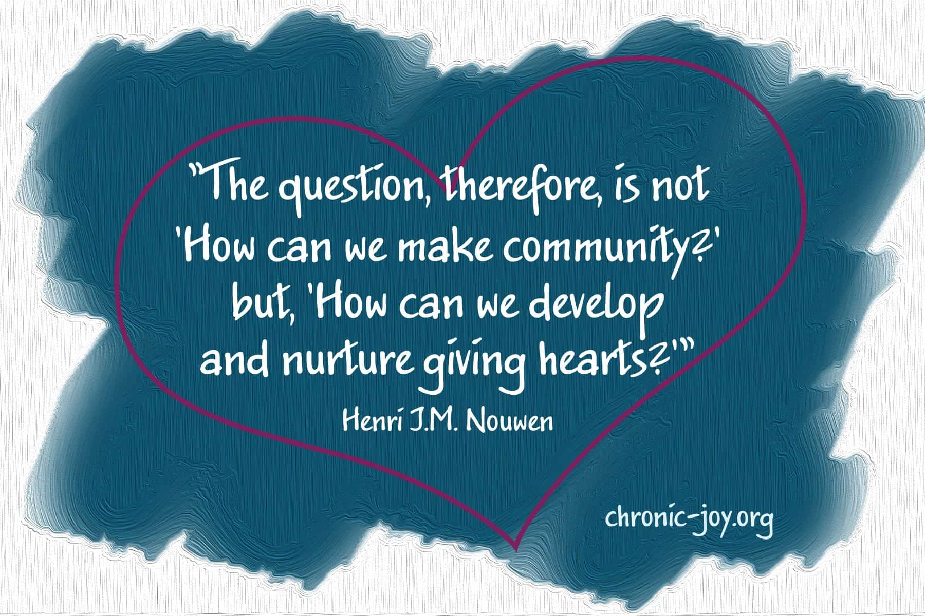 "The question, therefore, is not 'How can we make community?' but, 'How can we develop and nurture giving hearts?'" Henri J.M. Nouwen