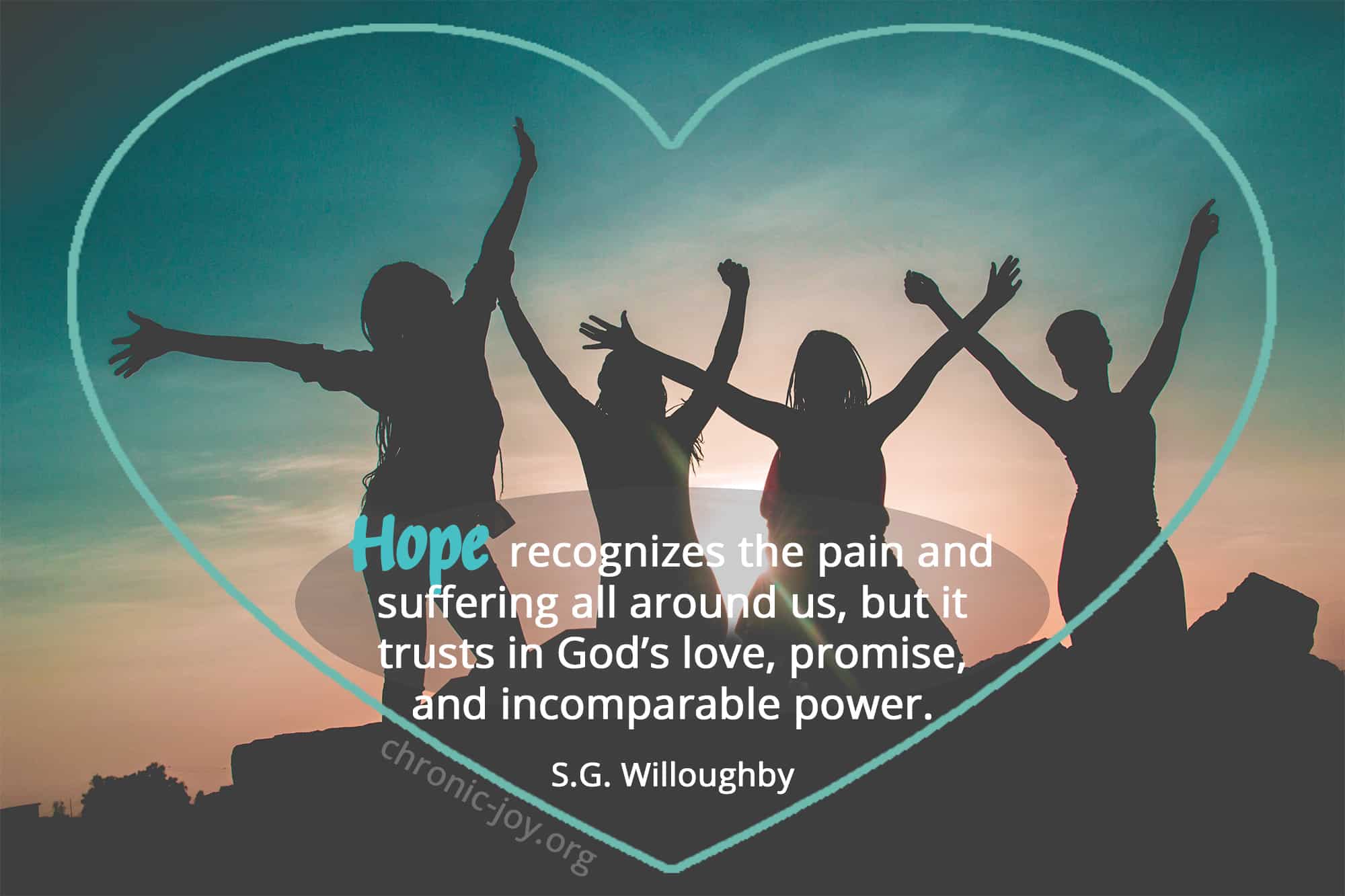 Hope recognizes the pain and suffering all around us, but it trusts in God’s love, promise,and incomparable power. ~ S.G. Willoughby