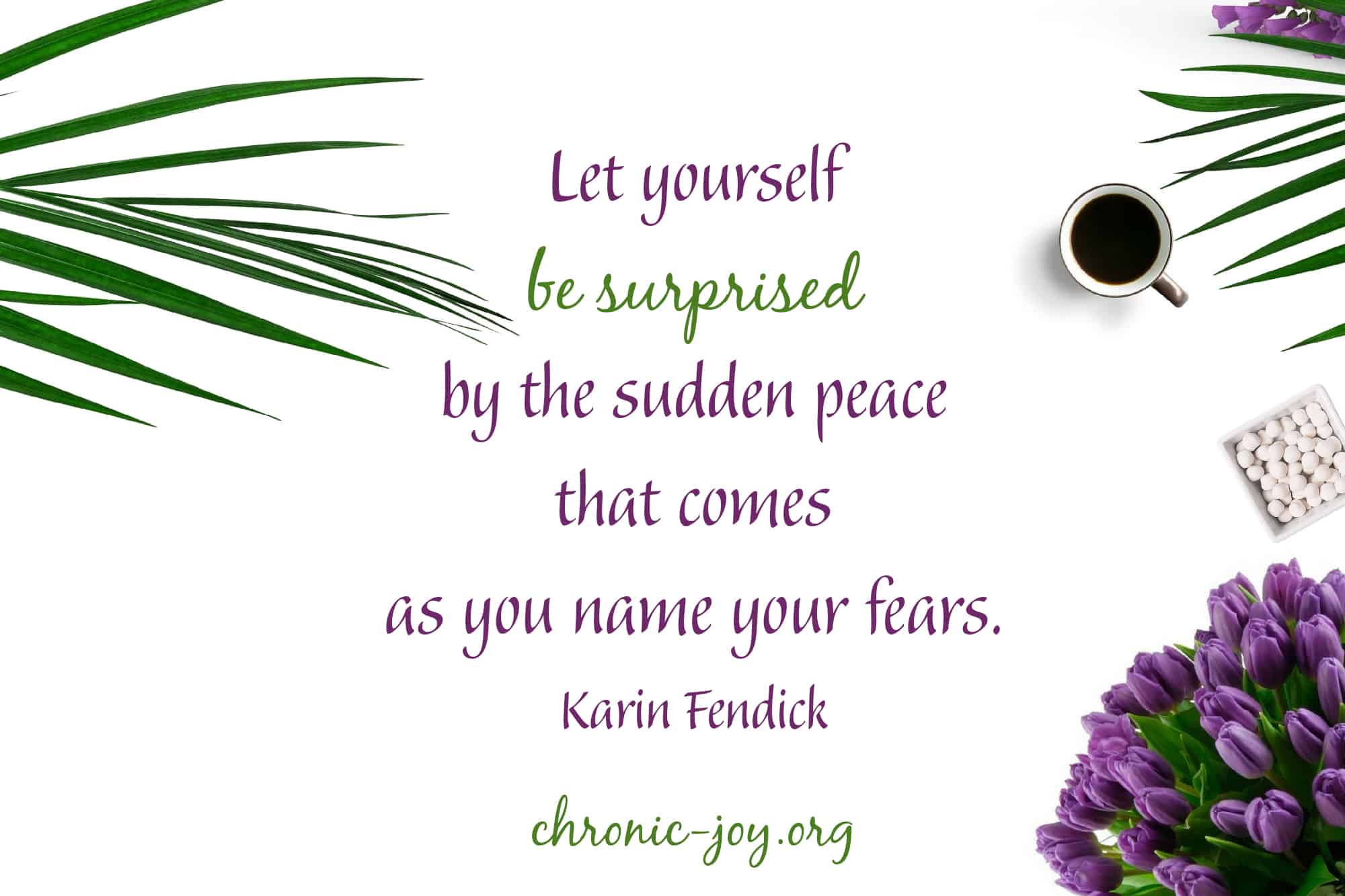 Let yourself be surprised by the sudden peace that comes as you name your fears. ~ Karin Fendick