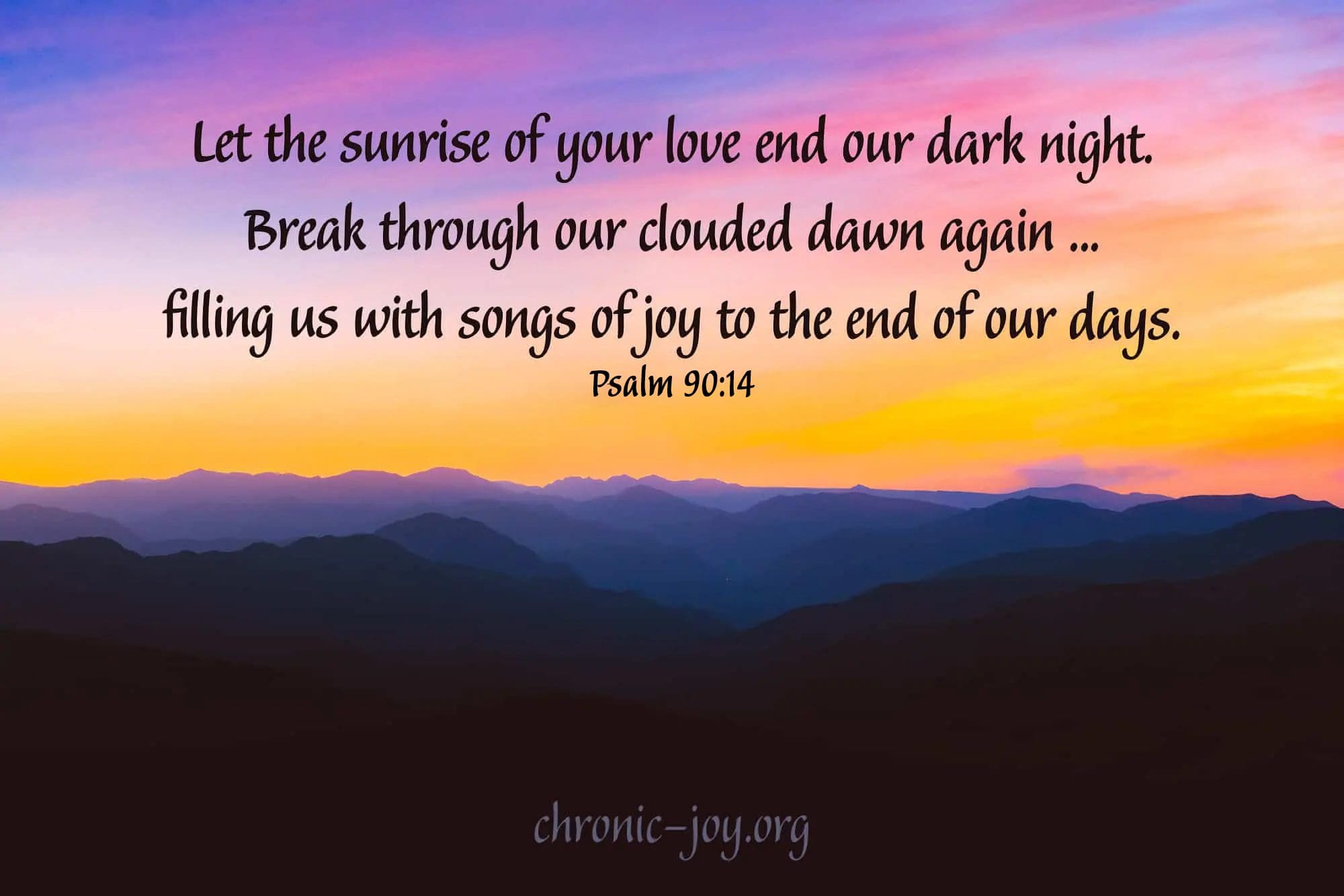 “Let the sunrise of your love end our dark night. Break through our clouded dawn again ... filling us with songs of joy to the end of our days. “Psalm 90:14 TPT