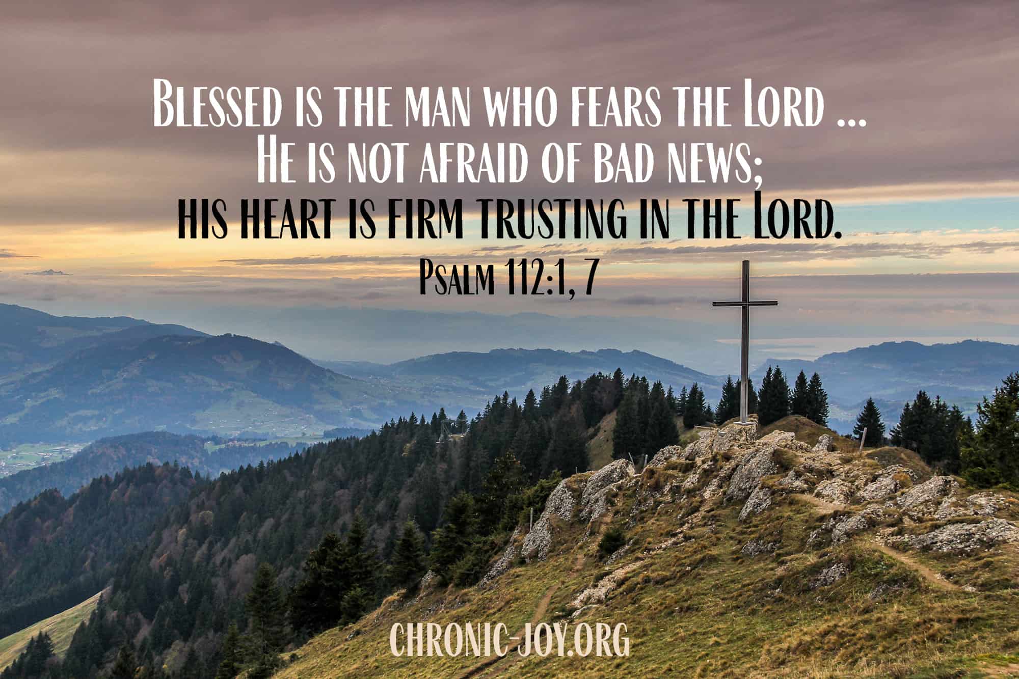 "Blessed is the man who fears the Lord ... He is not afraid of bad news; his heart is firm trusting in the Lord." Psalm 112:1, 7