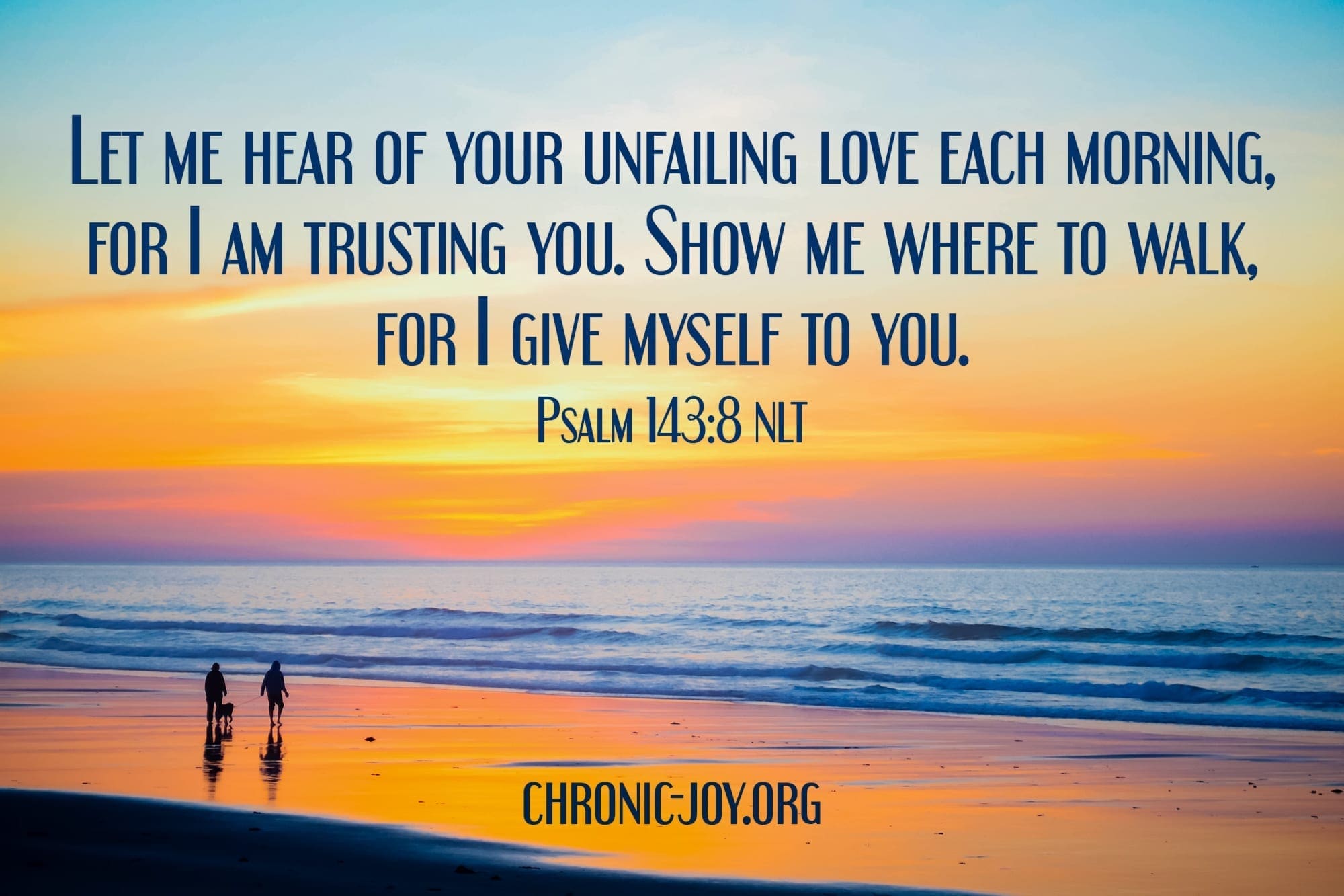 "Let me hear of your unfailing love each morning, for I am trusting you. Show me where to walk, for I give myself to you." Psalm 143:8 NLT