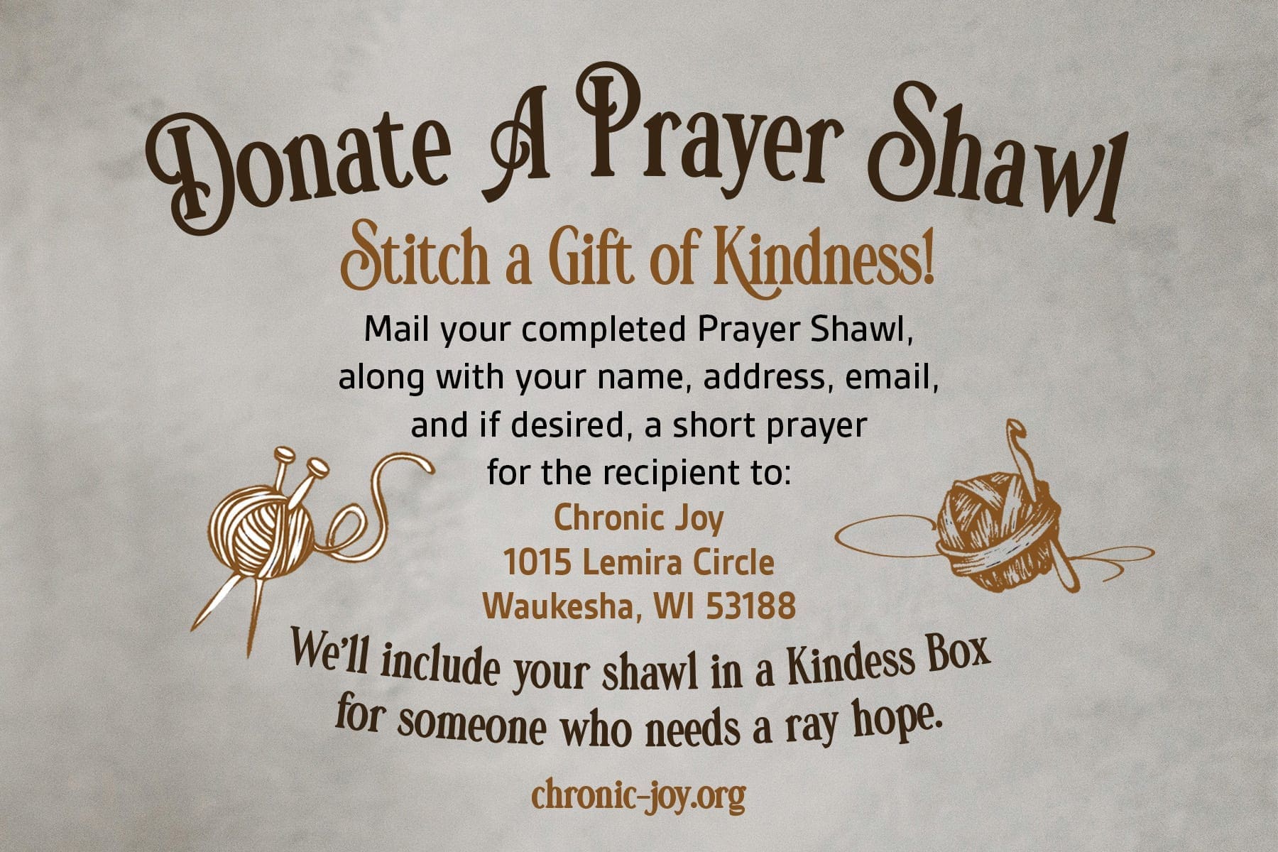 Donate A Prayer Shawl • Stitch a Gift of Kindness Mail your completed Prayer Shawl, along with your name, address, email, and if desired, a short prayer for the recipient to: Chronic Joy, 1015 Lemira Circle, Waukesha, WI 53188. We'll include your shawl in a Kindness Box for someone who needs a ray of hope.