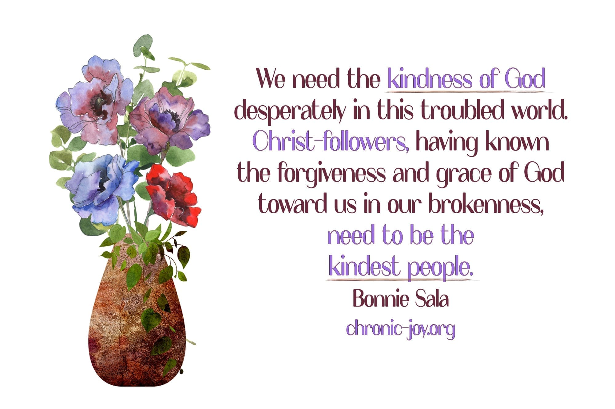 "We need the kindness of God desperately in this troubled world. Christ-followers, having known the forgiveness and grace of God toward us in our brokenness, need to be the kindest people." Bonnie Sala
