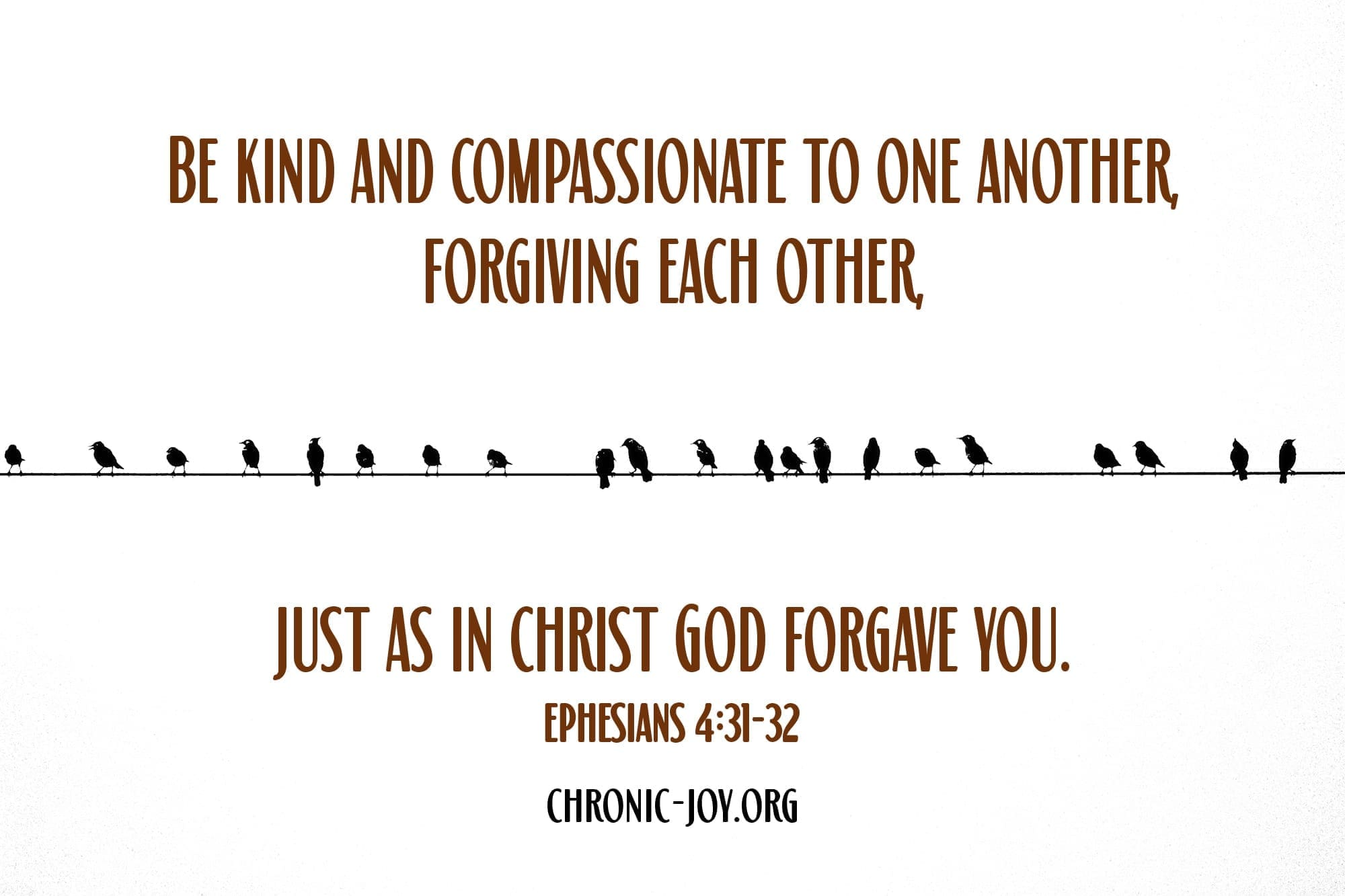 "Be kind and compassionate to one another, forgiving each other, just as in Christ God forgave you." Ephesians 4:31-32