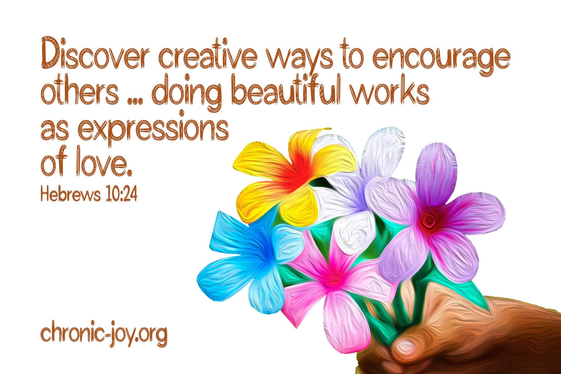 "Discover creative ways to encourage others ... doing beautiful works as expressions of love." Hebrews 10:24 TPT