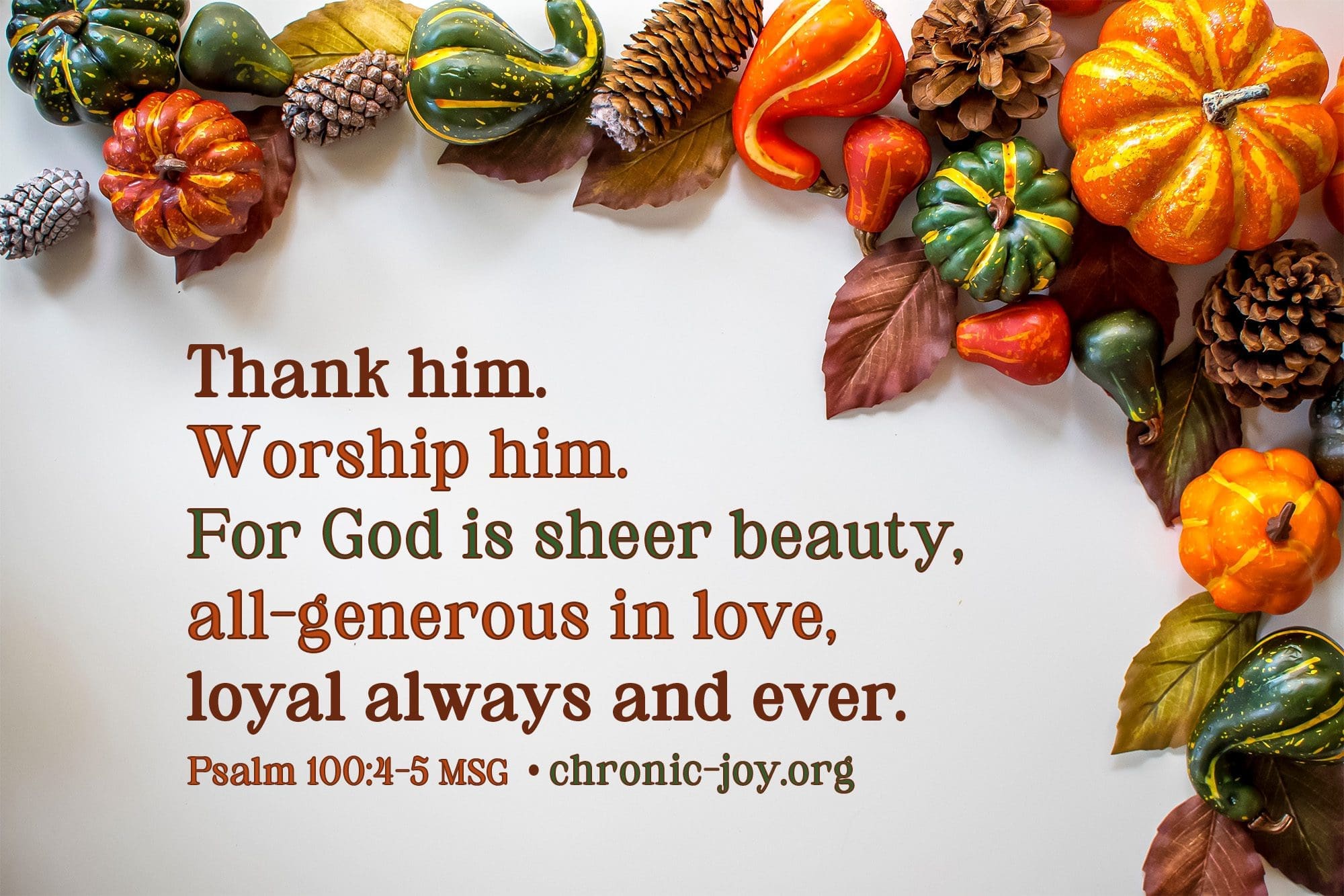 "Thank him. Worship him. For God is sheer beauty, all-generous in love, loyal always and ever." Psalm 100:4-5 MSG