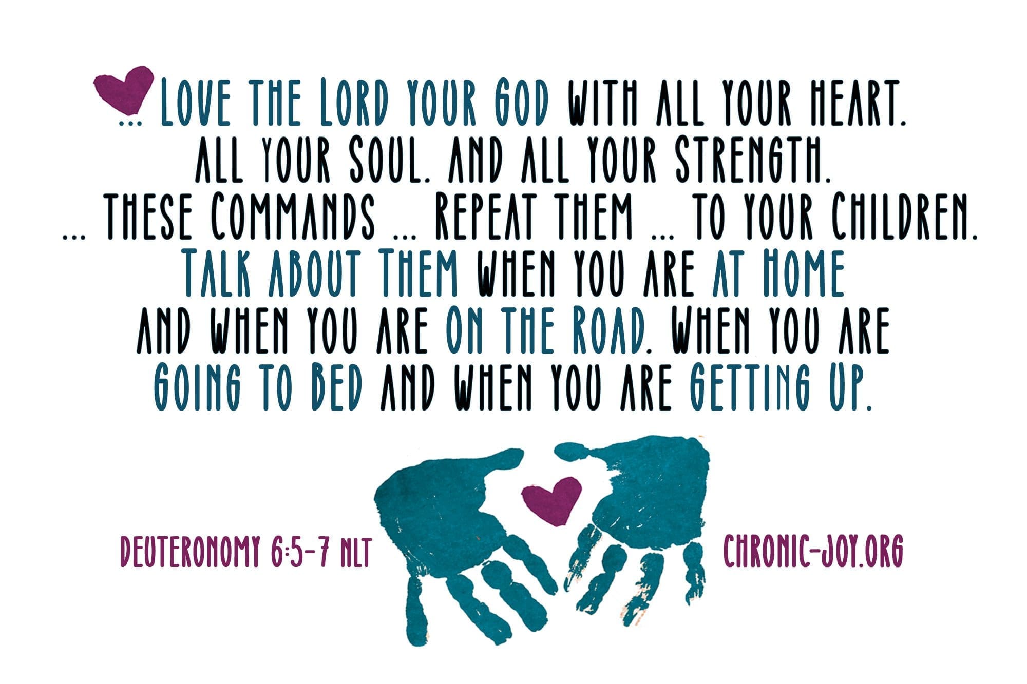 "Love the Lord your God with all your heart, all your soul, and all your strength. ... These commands ... repeat them ... to your children. Talk about them when you are at home and when you are on the road, when you are going to bed and when you are gettin up." Deuteronomy 6:5-7 NLT