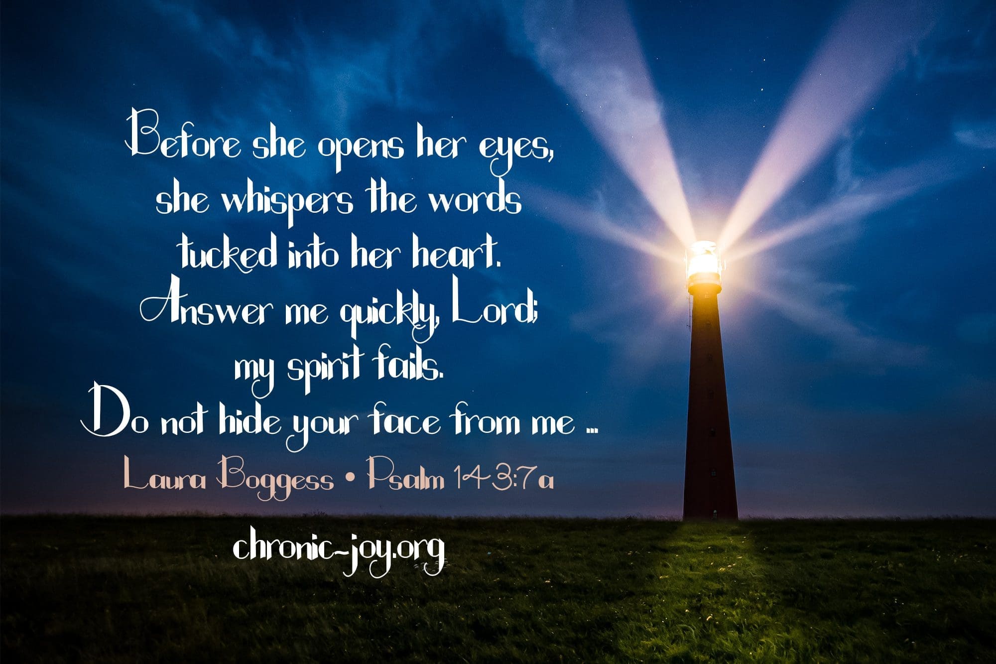 "Before she opens her eyes, she whispers the words tucked into her heart. Answer me quickly, Lord: my spirit fails. Do not hide your face from me ... Laura Boggess • Psalm 143:7a
