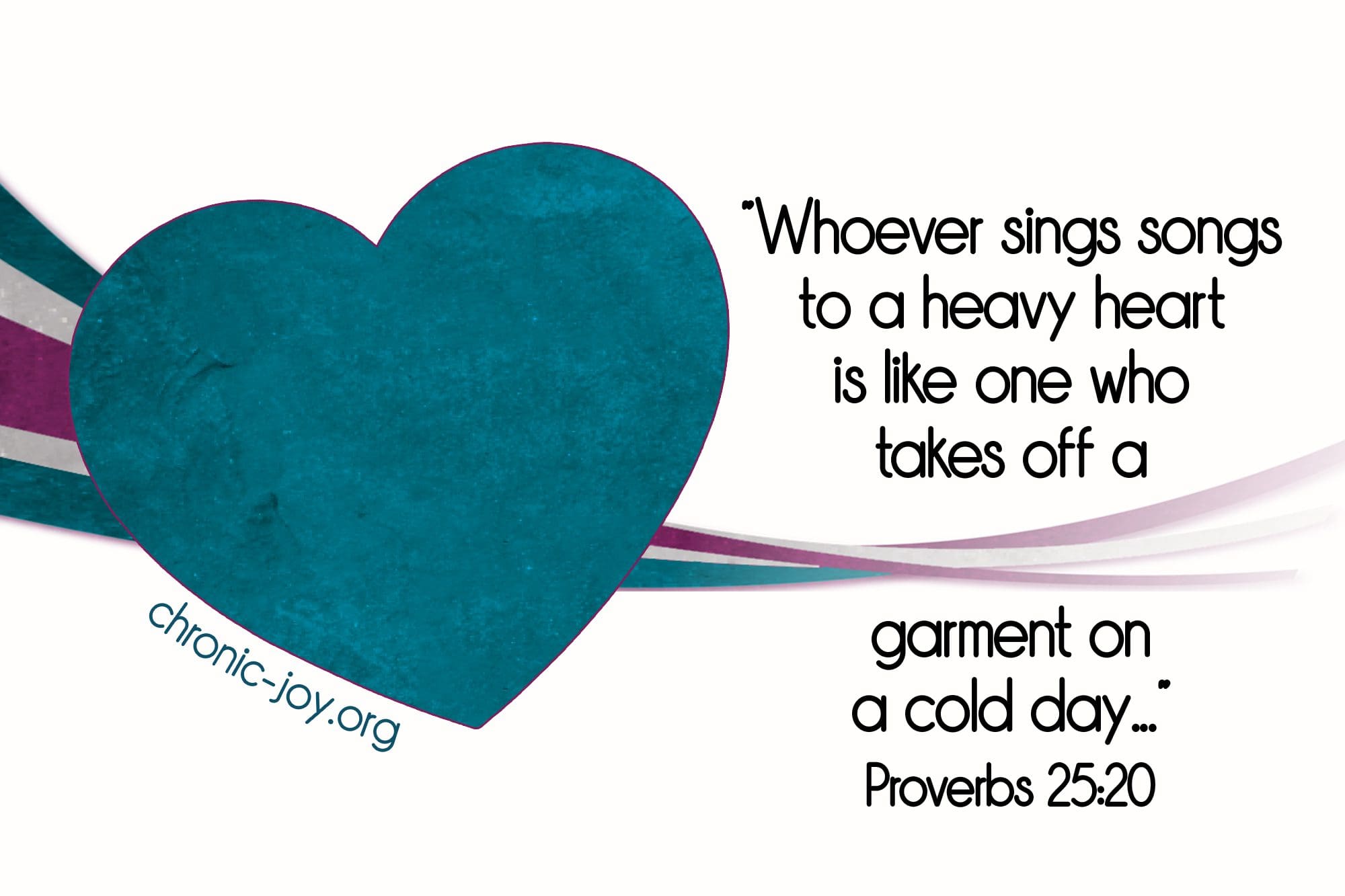 “Whoever sings songs to a heavy heart is like one who takes off a garment on a cold day...” Proverbs 25:20