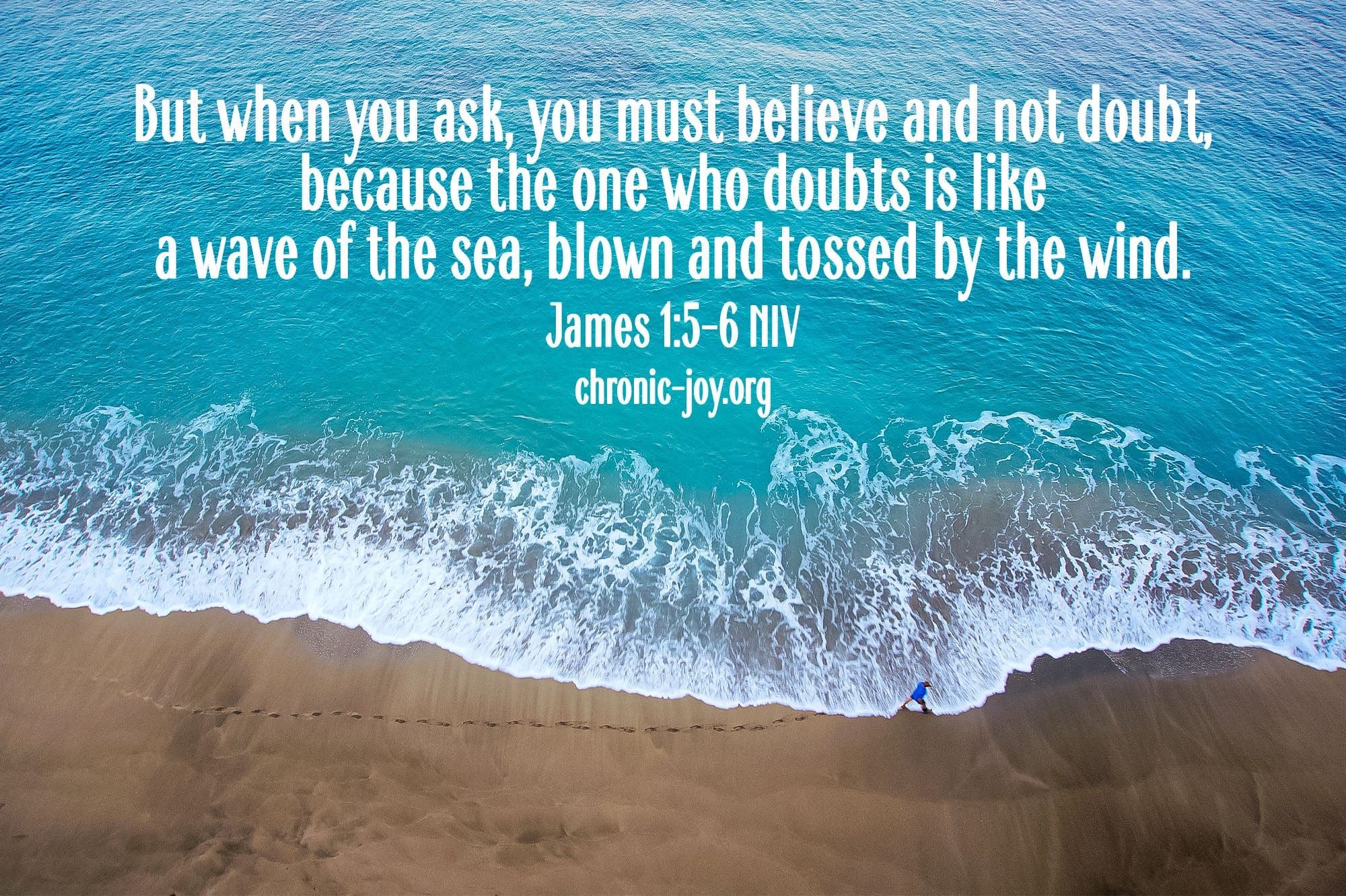 "But when you ask, you must believe and not doubt, because the one who doubts is like a wave of the sea, blown and tossed by the wind." James 1:5-6 NIV