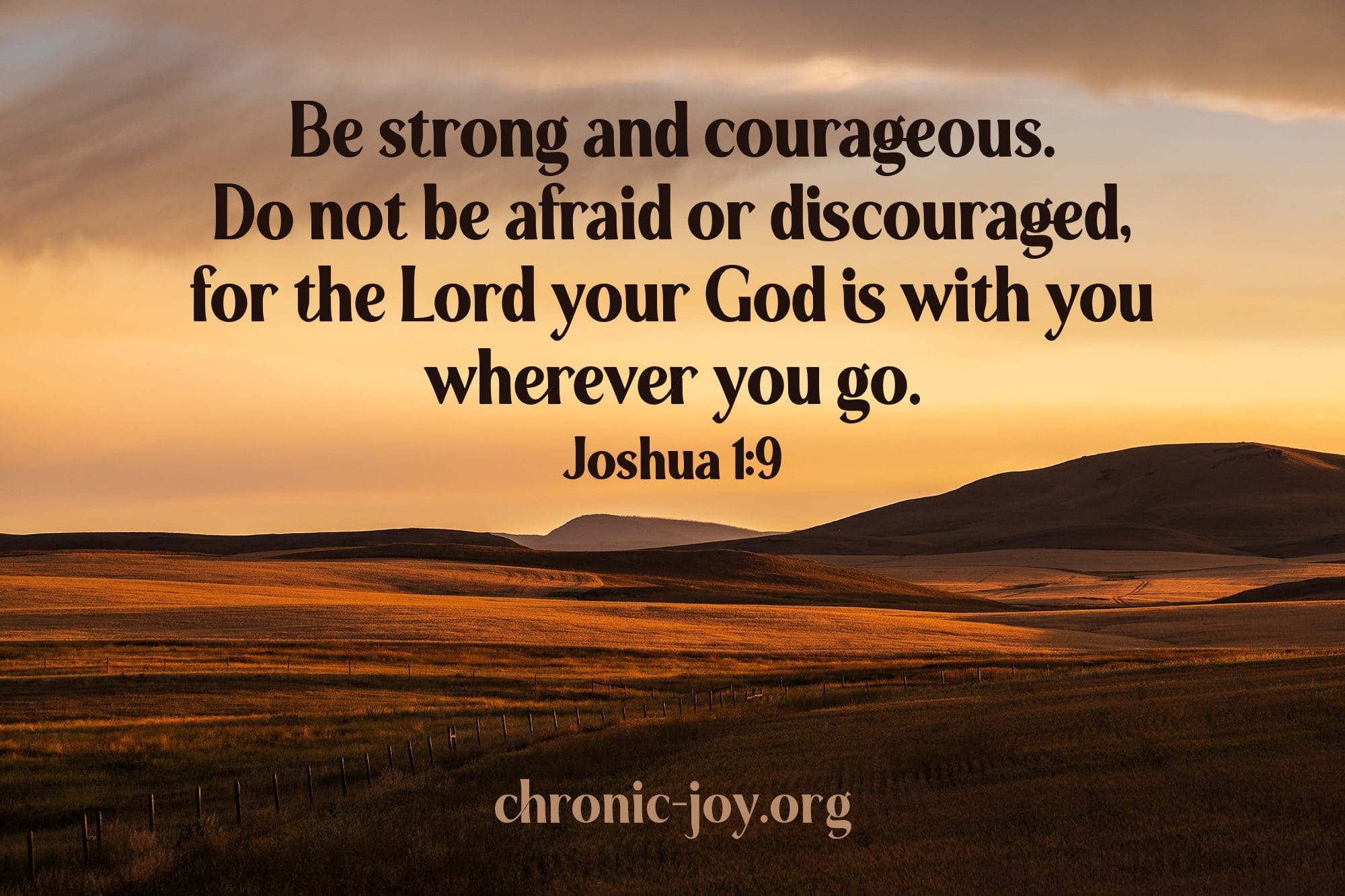"Be strong and courageous. Do not be afraid or discouraged, for the Lord your God is with you wherever you go." Joshua 1:9 NLT