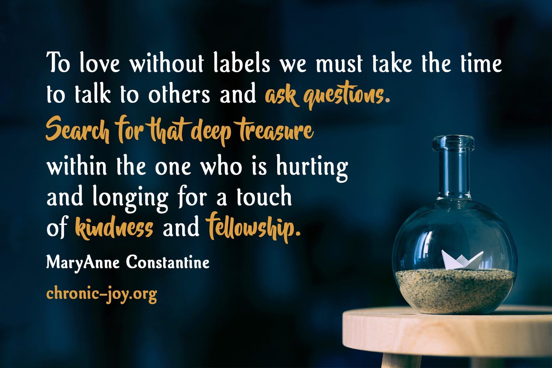 "To love without labels we must take the time to talk to others and ask questions. Search for that deep treasure within the one who is hurting and longing for a touch of kindness and fellowship." MaryAnne Constantine