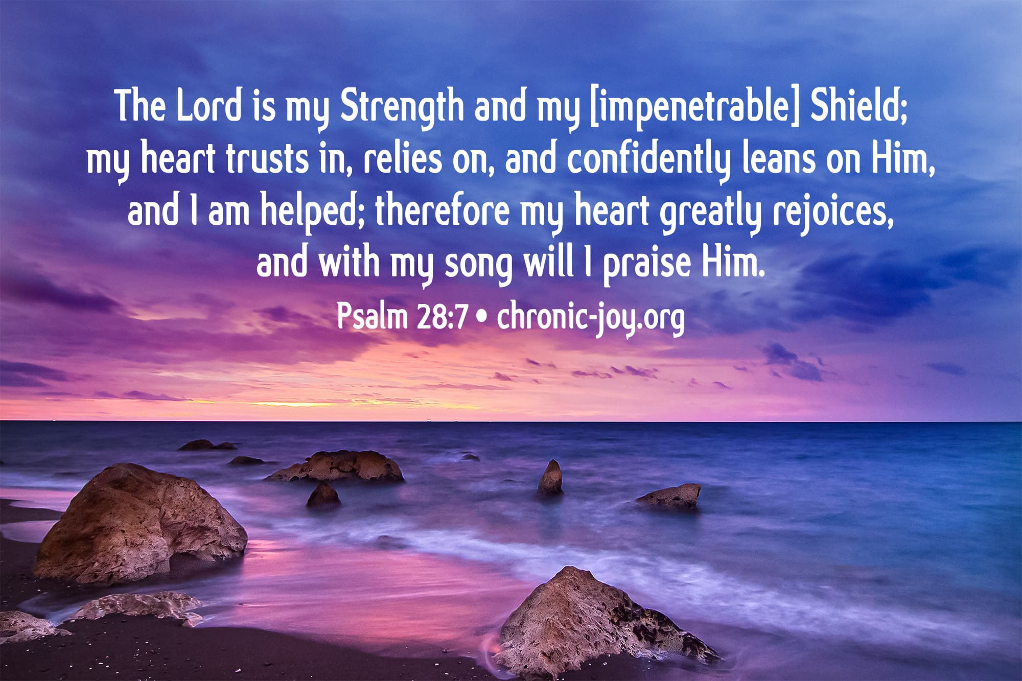 "The Lord is my Strength and my [impenetrable] Shield; my heart trusts in, relies on, and confidently leans on Him, and I am helped; therefore my heart greatly rejoices, and with my song will I praise Him." Psalm 28:7