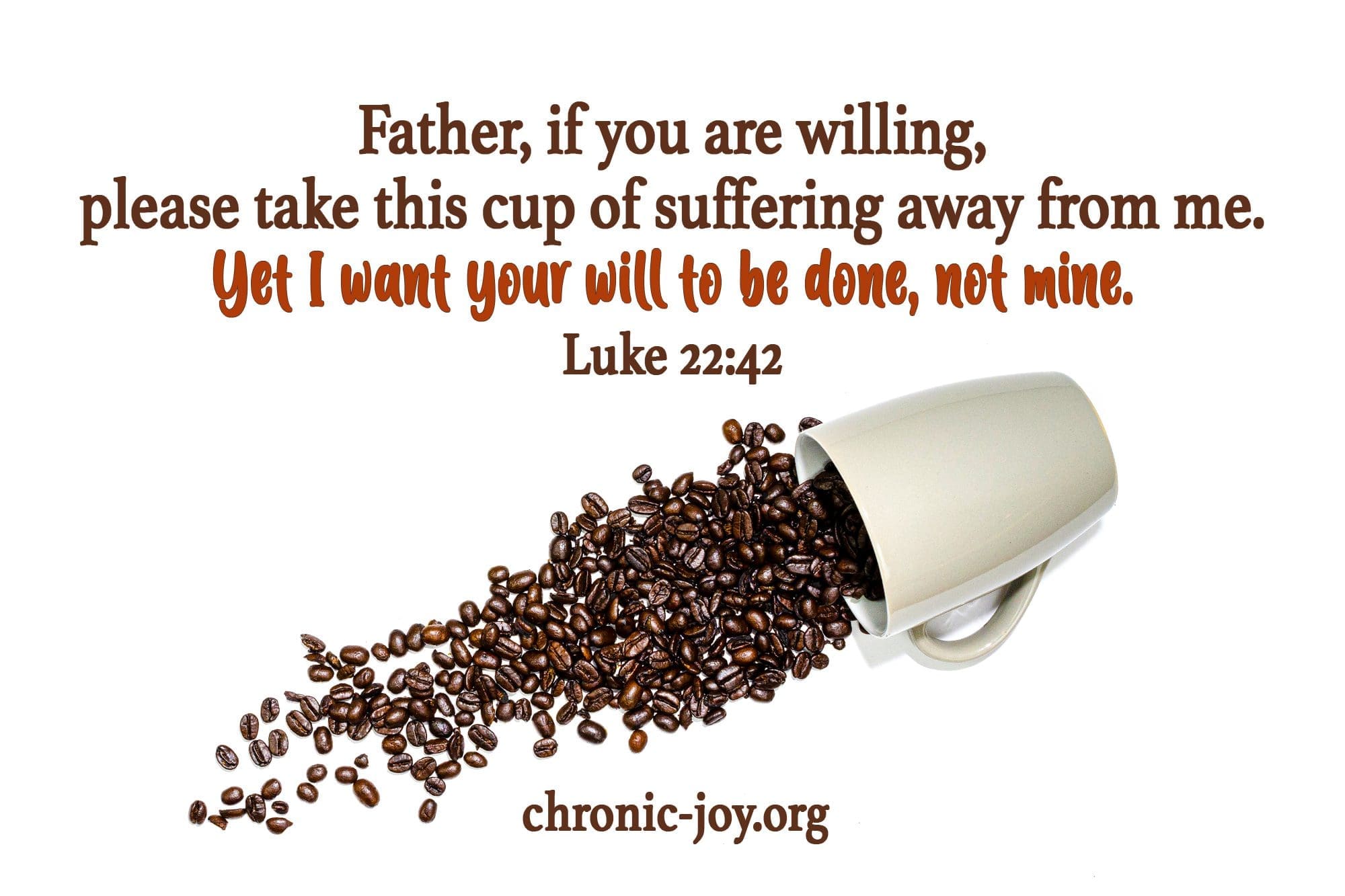 "Father, if you are willing, please take this cup of suffering away from me. Yet I want your will to be done, not mine." Luke 22:42
