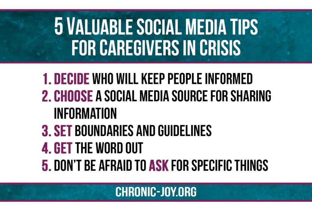 5 Valuable Social Media Tips for Caregivers in Crisis 1. Decide who will keep people informed. 2. Choose a social media source for sharing Information. 3. Set boundaries and guidelines. 4. Get the word out. 5. Don’t be afraid to ask for specific things.