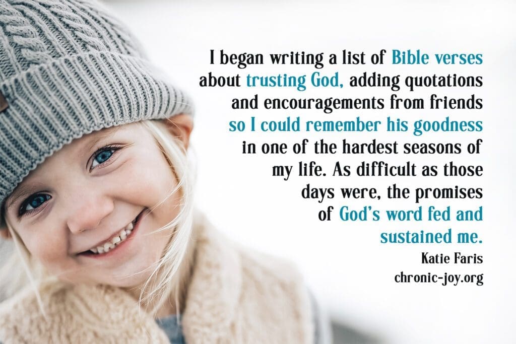 "I began writing a list of Bible verses about trusting God, adding quotations and encouragements from firends so I could remember his goodness in one of the hardest seasons of my life. As difficult as those days were, the promises of God's word fed and sustained me." Karie Faris