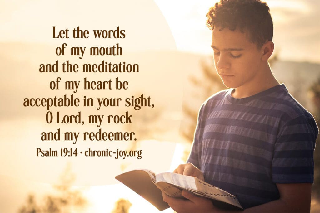 "Let the words of my mouth and the meditation of my heart be acceptable in your sight, O Lord, my rock and my redeemer." Psalm 19:14