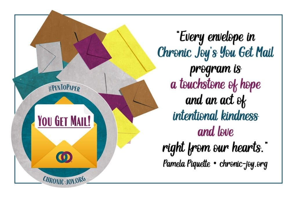 “Every envelope in Chronic Joy’s You Get Mail program is a touchstone of hope and an act of intentional kindness and love right from our hearts.” Pamela Piquette