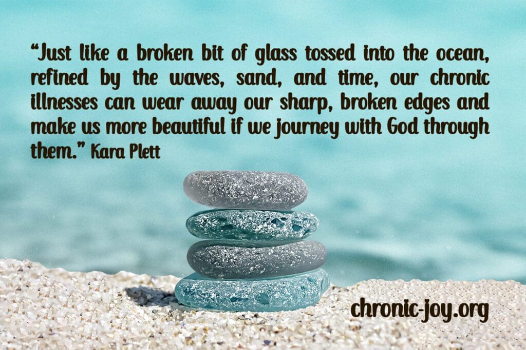 “Just like a broken bit of glass tossed into the ocean, refined by the waves, sand, and time, our chronic illnesses can wear away our sharp, broken edges and make us more beautiful if we journey with God through them.” Kara Plett
