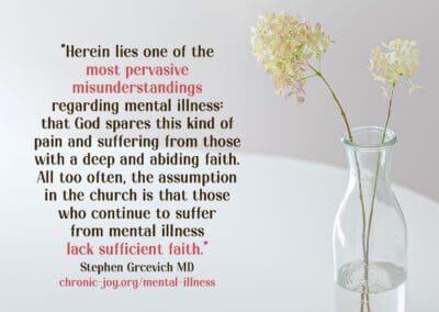 “Herein lies one of the most pervasive misunderstandings regarding mental illness: that God spares this kind of pain and suffering from those with a deep and abiding faith. All too often, the assumption in the church is that those who continue to suffer from mental illness lack sufficient faith.” Stephen Grcevich MD