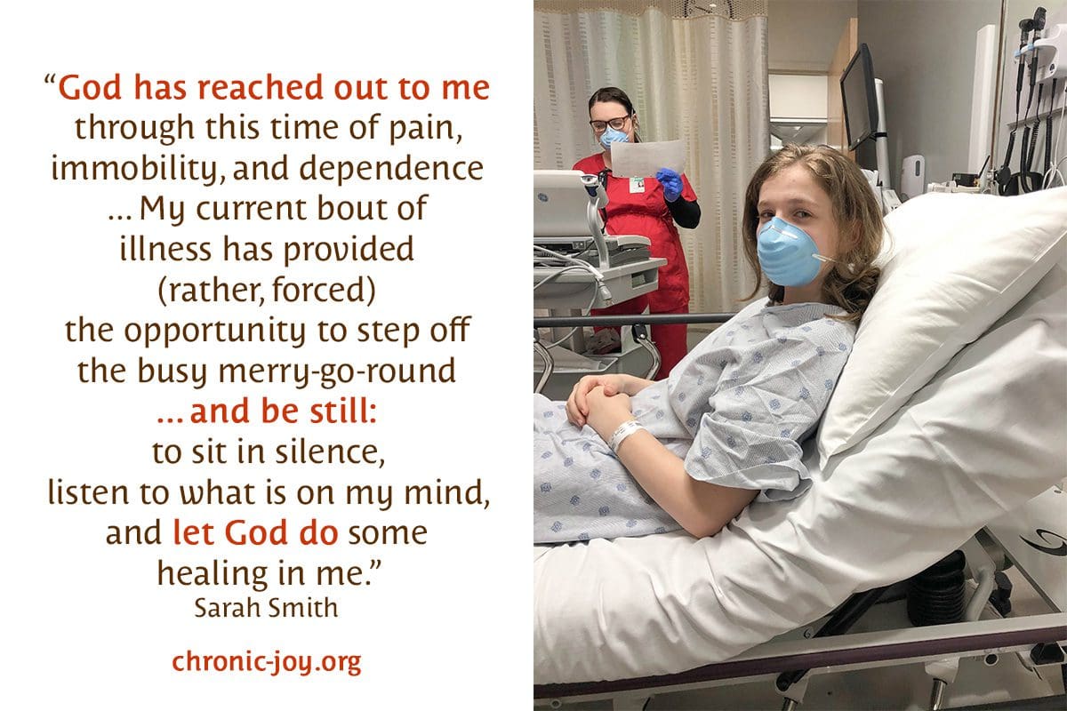 “God has reached out to me through this time of pain, immobility, and dependence ... My current bout of illness has provided (rather, forced) the opportunity to step off the busy merry-go-round ... and be still: to sit in silence, listen to what is on my mind, and let God do some healing in me.” Sarah Smith