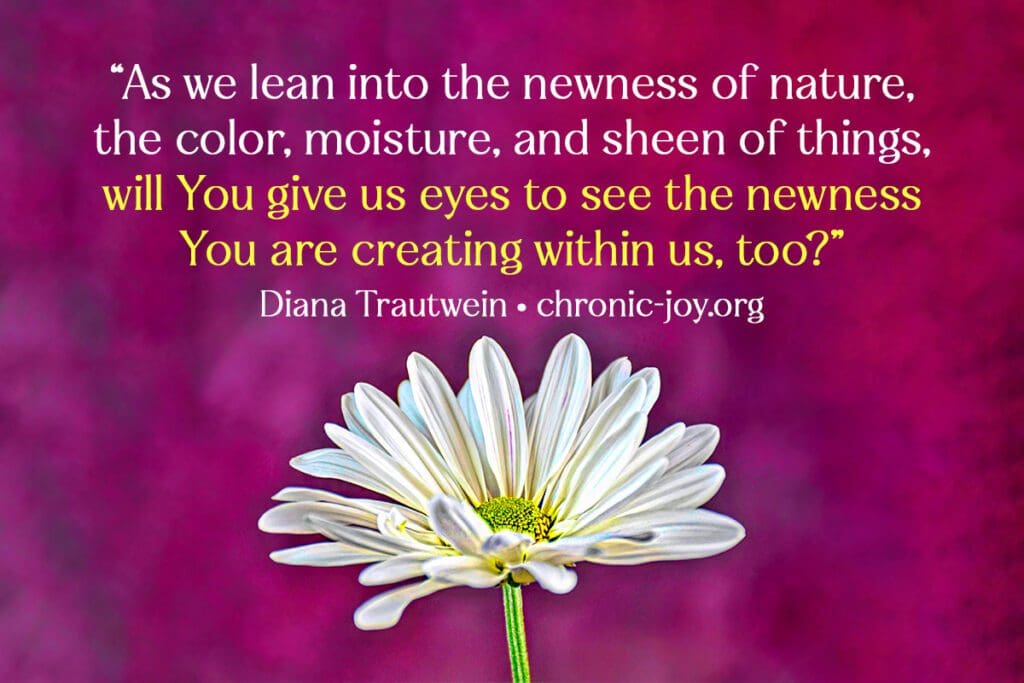 “As we lean into the newness of nature, the color, moisture, and sheen of things, will You give us eyes to see the newness You are creating within us, too?” Diana Trautwein