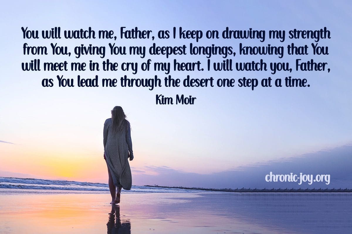 "You will watch me, Father, as I keep on drawing my strength from You, giving You my deepest longings, knowing that You will meet me in the cry of my heart. I will watch you, Father, as You lead me through the desert one step at a time." Kim Moir
