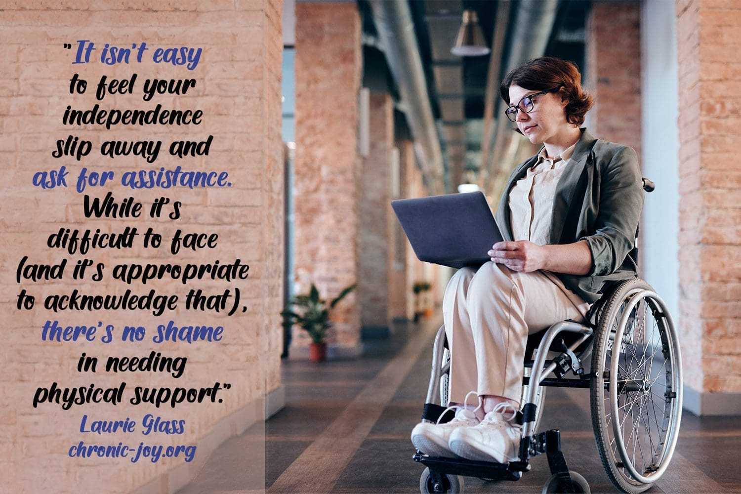 “It isn’t easy to feel your independence slip away and ask for assistance. While it’s difficult to face (and it’s appropriate to acknowledge that), there’s no shame in needing physical support.” Laurie Glass