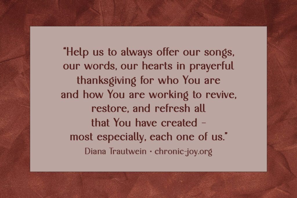 "Help us to always offer our songs, our words, our hearts in prayerful thanksgiving for who You are and how You are working to revive, restore, and refresh all that You have created –  most especially, each one of us." Diana Trautwein