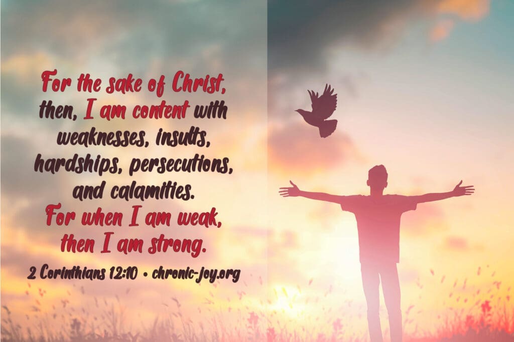 "For the sake of Christ, then, I am content with weaknesses, insults, hardships, persecutions, and calamities. For when I am weak, then I am strong." 2 Corinthians 12:10