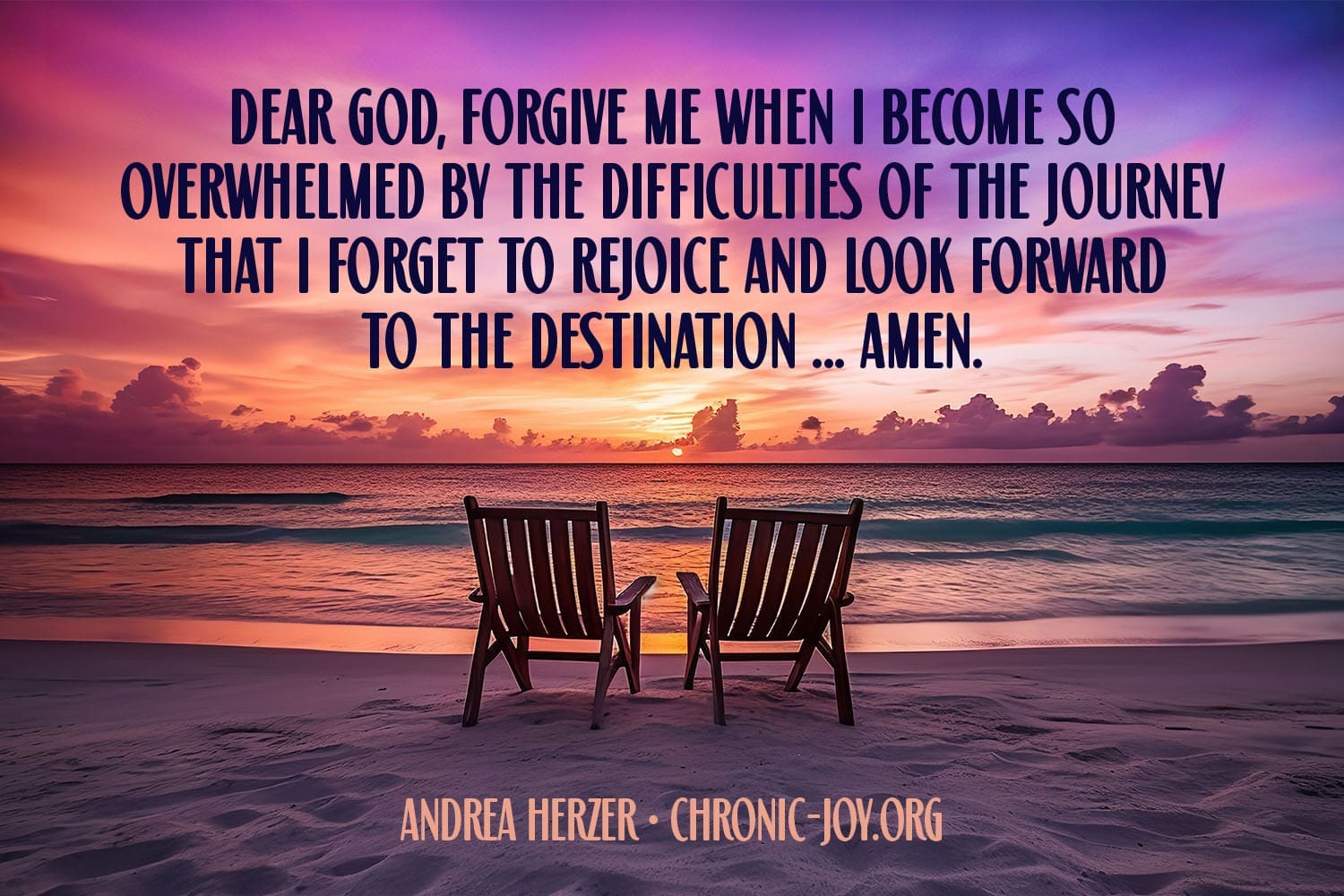 "Dear God, forgive me when I become so overwhelmed by the difficulties of the journey that i forget to rejoice and look forward to the destination ... Amen." Andrea Herzer